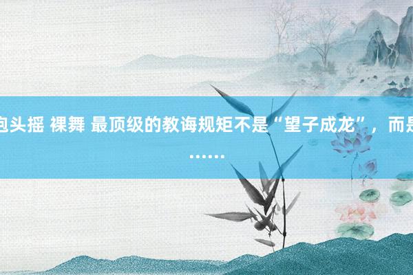 抱头摇 裸舞 最顶级的教诲规矩不是“望子成龙”，而是......