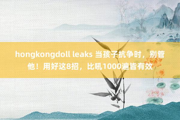 hongkongdoll leaks 当孩子抗争时，别管他！用好这8招，比吼1000遍皆有效