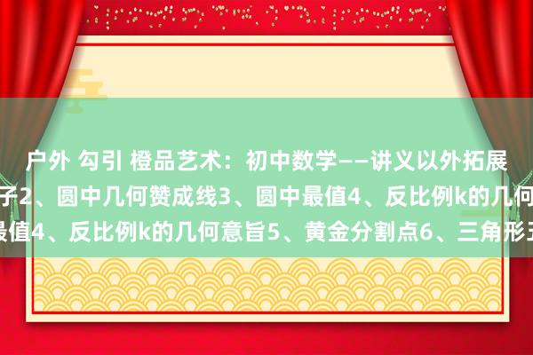 户外 勾引 橙品艺术：初中数学——讲义以外拓展模子归纳1、十字架模子2、圆中几何赞成线3、圆中最值4、反比例k的几何意旨5、黄金分割点6、三角形五心