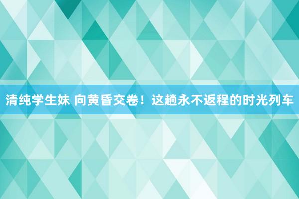 清纯学生妹 向黄昏交卷！这趟永不返程的时光列车