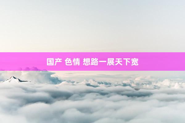 国产 色情 想路一展天下宽