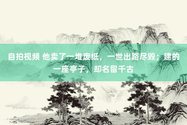 自拍视频 他卖了一堆废纸，一世出路尽毁；建的一座亭子，却名留千古