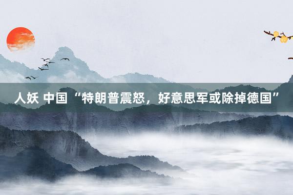 人妖 中国 “特朗普震怒，好意思军或除掉德国”