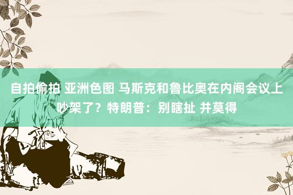 自拍偷拍 亚洲色图 马斯克和鲁比奥在内阁会议上吵架了？特朗普：别瞎扯 并莫得
