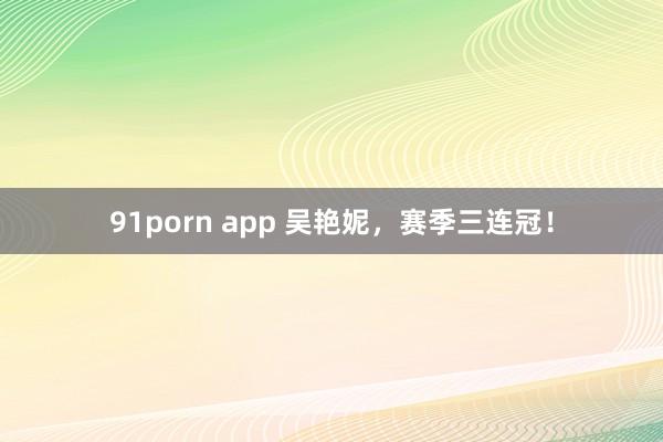 91porn app 吴艳妮，赛季三连冠！