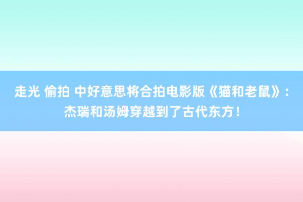 走光 偷拍 中好意思将合拍电影版《猫和老鼠》：杰瑞和汤姆穿越到了古代东方！