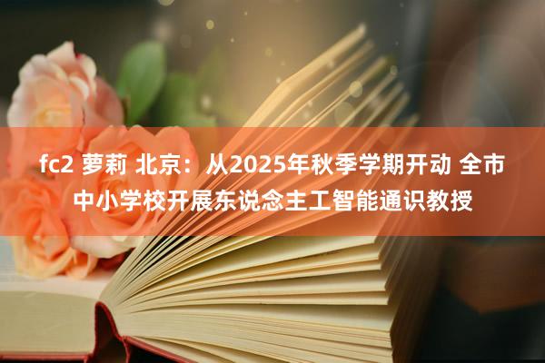 fc2 萝莉 北京：从2025年秋季学期开动 全市中小学校开展东说念主工智能通识教授