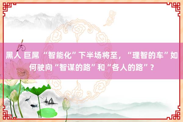 黑人 巨屌 “智能化”下半场将至，“理智的车”如何驶向“智谋的路”和“各人的路”？